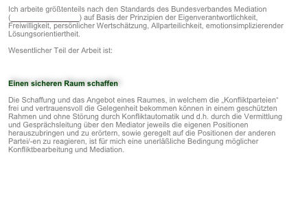 Ich arbeite größtenteils nach den Standards des Bundesverbandes Mediation (http://www.bmev.de/) auf Basis der Prinzipien der Eigenverantwortlichkeit, Freiwilligkeit, persönlicher Wertschätzung, Allparteilichkeit, emotionsimplizierender Lösungsorientiertheit.
Wesentlicher Teil der Arbeit ist:

Einen sicheren Raum schaffen
Die Schaffung und das Angebot eines Raumes, in welchem die „Konfliktparteien“ frei und vertrauensvoll die Gelegenheit bekommen können in einem geschützten Rahmen und ohne Störung durch Konfliktautomatik und d.h. durch die Vermittlung und Gesprächsleitung über den Mediator jeweils die eigenen Positionen herauszubringen und zu erörtern, sowie geregelt auf die Positionen der anderen Partei/-en zu reagieren, ist für mich eine unerläßliche Bedingung möglicher Konfliktbearbeitung und Mediation.   

                                                                                                                     Weiter